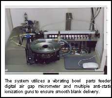 The system utilizes a vibrating bowl  parts feeder, digital air gap micrometer and multiple anti-static ionization guns to ensure smooth blank delivery.